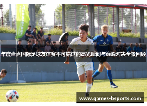 年度盘点国际足球友谊赛不可错过的高光瞬间与巅峰对决全景回顾