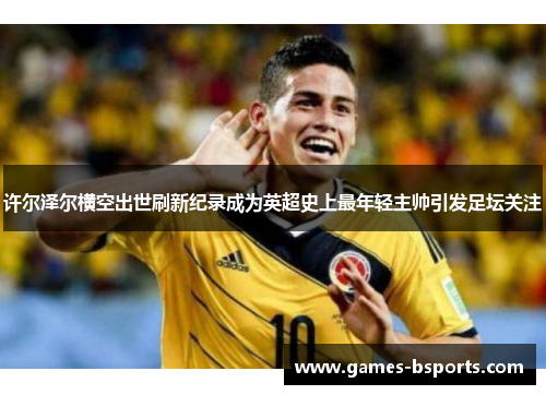 许尔泽尔横空出世刷新纪录成为英超史上最年轻主帅引发足坛关注 许尔泽尔横空出世刷新纪录成为英超史上最年轻主帅引发足坛关注
