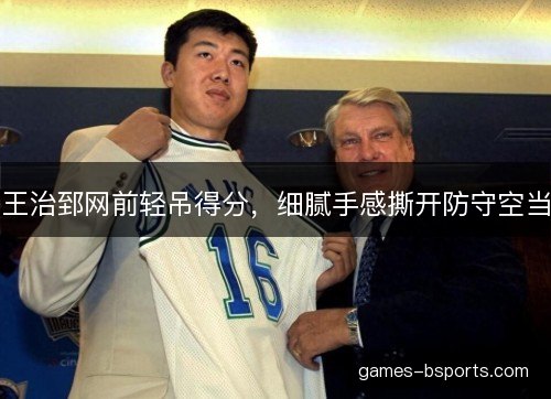 王治郅网前轻吊得分，细腻手感撕开防守空当